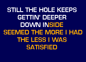 STILL THE HOLE KEEPS
GETI'IM DEEPER
DOWN INSIDE
SEEMED THE MORE I HAD
THE LESS I WAS
SATISFIED