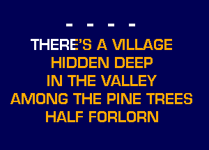 THERE'S A VILLAGE
HIDDEN DEEP
IN THE VALLEY
AMONG THE PINE TREES
HALF FORLORN