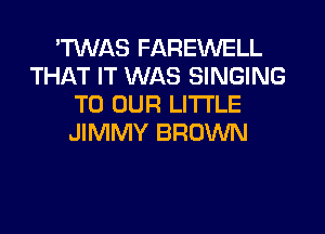 TWAS FAREWELL
THAT IT WAS SINGING
TO OUR LI'I'I'LE
JIMMY BROWN