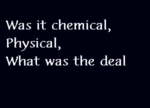 Was it chemical,
Physical,

What was the deal