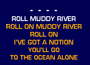 ROLL MUDDY RIVER
ROLL 0N MUDDY RIVER
ROLL 0N

I'VE GOT A NOTION
YOU'LL GO
TO THE OCEAN ALONE