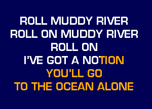 ROLL MUDDY RIVER
ROLL 0N MUDDY RIVER
ROLL 0N
I'VE GOT A NOTION
YOU'LL GO
TO THE OCEAN ALONE