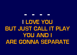 I LOVE YOU

BUT JUST CALL IT PLAY
YOU AND I

ARE GONNA SEPARATE