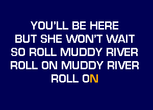 YOU'LL BE HERE
BUT SHE WON'T WAIT
SO ROLL MUDDY RIVER
ROLL 0N MUDDY RIVER
ROLL 0N