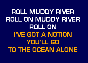 ROLL MUDDY RIVER
ROLL 0N MUDDY RIVER
ROLL 0N
I'VE GOT A NOTION
YOU'LL GO
TO THE OCEAN ALONE