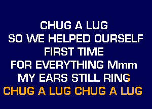 CHUG A LUG
SO WE HELPED OURSELF
FIRST TIME
FOR EVERYTHING Mmm
MY EARS STILL RING
CHUG A LUG CHUG A LUG