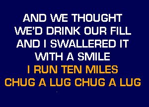 AND WE THOUGHT
WE'D DRINK OUR FILL
AND I SWALLERED IT

WITH A SMILE
I RUN TEN MILES
CHUG A LUG CHUG A LUG