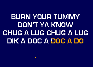 BURN YOUR TUMMY
DON'T YA KNOW
CHUG A LUG CHUG A LUG
DIK A DOC A DOC A DO