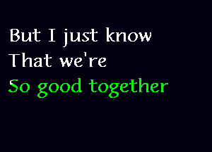 But I just know
That we're

So good together