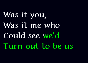 Was it you,
Was it me who

Could see we'd
Turn out to be us