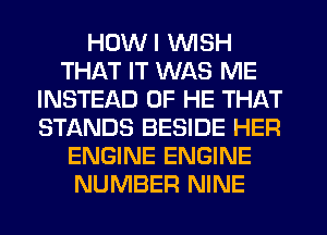HDWI WISH
THAT IT WAS ME
INSTEAD OF HE THAT
STANDS BESIDE HER
ENGINE ENGINE
NUMBER NINE