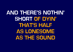 AND THERE'S NOTHIN'
SHORT 0F DYIN'
THAT'S HALF
AS LONESOME
AS THE SOUND