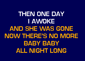 THEN ONE DAY
I AWOKE
AND SHE WAS GONE
NOW THERE'S NO MORE
BABY BABY
ALL NIGHT LONG