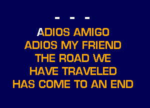 ADIOS AMIGO
ADIOS MY FRIEND
THE ROAD WE
HAVE TRAVELED
HAS COME TO AN END