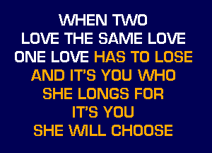 WHEN TWO
LOVE THE SAME LOVE
ONE LOVE HAS TO LOSE
AND ITS YOU WHO
SHE LUNGS FOR
ITS YOU
SHE WILL CHOOSE