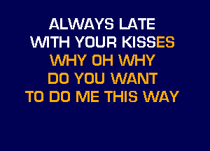 ALWAYS LATE
1WITH YOUR KISSES
WHY 0H WHY
DO YOU WANT
TO DO ME THIS WAY