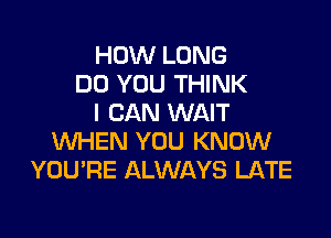 HOW LONG
DO YOU THINK
I CAN WAIT

WHEN YOU KNOW
YOURE ALWAYS LATE