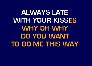 ALWAYS LATE
1WITH YOUR KISSES
WHY 0H WHY
DO YOU WANT
TO DO ME THIS WAY