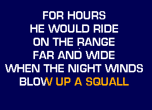 FOR HOURS
HE WOULD RIDE
ON THE RANGE
FAR AND WIDE
WHEN THE NIGHT WINDS
BLOW UP A SGUALL