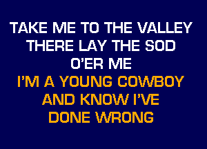 TAKE ME TO THE VALLEY
THERE LAY THE SOD
O'ER ME
I'M A YOUNG COWBOY
AND KNOW I'VE
DONE WRONG