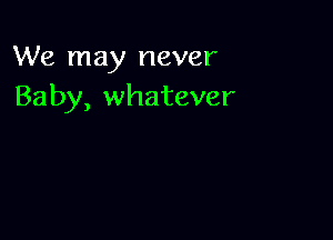 We may never
Baby, whatever