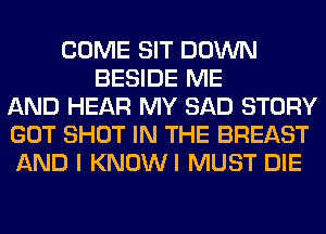 COME SIT DOWN
BESIDE ME
AND HEAR MY SAD STORY
GOT SHOT IN THE BREAST
AND I KNOWI MUST DIE