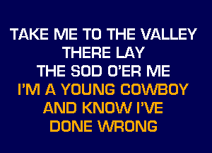 TAKE ME TO THE VALLEY
THERE LAY
THE SOD O'ER ME
I'M A YOUNG COWBOY
AND KNOW I'VE
DONE WRONG