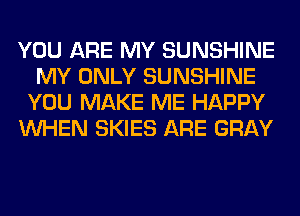 YOU ARE MY SUNSHINE
MY ONLY SUNSHINE
YOU MAKE ME HAPPY
WHEN SKIES ARE GRAY