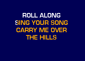 ROLL ALONG
SING YOUR SONG
CARRY ME OVER

THE HILLS