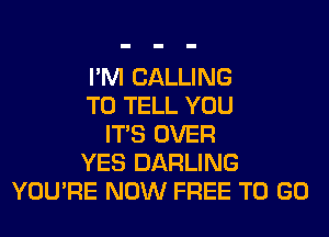 I'M CALLING
TO TELL YOU
ITS OVER
YES DARLING
YOU'RE NOW FREE TO GO