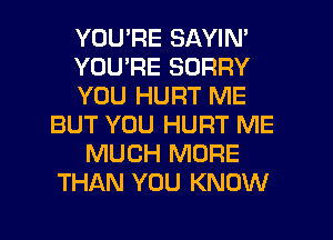 YOU'RE SAYIN'
YOU'RE SORRY
YOU HURT ME
BUT YOU HURT ME
MUCH MORE
THAN YOU KNOW