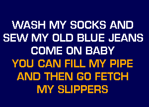 WASH MY SOCKS AND
SEW MY OLD BLUE JEANS
COME ON BABY
YOU CAN FILL MY PIPE
AND THEN GO FETCH
MY SLIPPERS