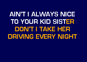 AIN'T I ALWAYS NICE
TO YOUR KID SISTER
DON'T I TAKE HER
DRIVING EVERY NIGHT