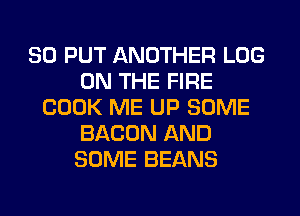 SO PUT ANOTHER LOG
ON THE FIRE
COOK ME UP SOME
BACON AND
SOME BEANS