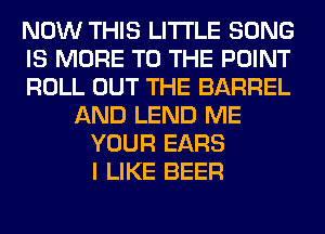 NOW THIS LITI'LE SONG
IS MORE TO THE POINT
ROLL OUT THE BARREL
AND LEND ME
YOUR EARS
I LIKE BEER