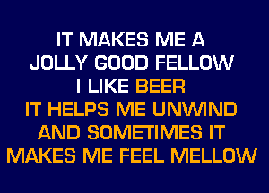 IT MAKES ME A
JOLLY GOOD FELLOW
I LIKE BEER
IT HELPS ME UNUVIND
AND SOMETIMES IT
MAKES ME FEEL MELLOW