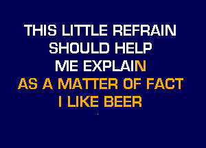 THIS LITI'LE REFRAIN
SHOULD HELP
ME EXPLAIN
AS A MATTER OF FACT
I LIKE BEER