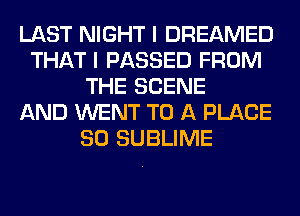 LAST NIGHT I DREAMED
THAT I PASSED FROM
THE SCENE
AND WENT TO A PLACE
SO SUBLIME