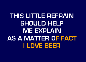 THIS LITI'LE REFRAIN
SHOULD HELP
ME EXPLAIN
AS A MATTER OF FACT
I LOVE BEER