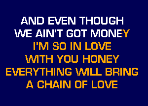 AND EVEN THOUGH
WE AIN'T GOT MONEY
I'M 80 IN LOVE
WITH YOU HONEY
EVERYTHING WILL BRING
A CHAIN OF LOVE