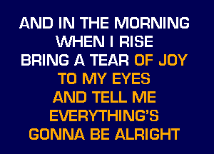 AND IN THE MORNING
WHEN I RISE
BRING A TEAR 0F JOY
TO MY EYES
AND TELL ME
EVERYTHINGB
GONNA BE ALRIGHT
