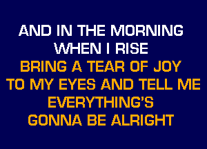 AND IN THE MORNING
WHEN I RISE
BRING A TEAR 0F JOY
TO MY EYES AND TELL ME
EVERYTHINGB
GONNA BE ALRIGHT