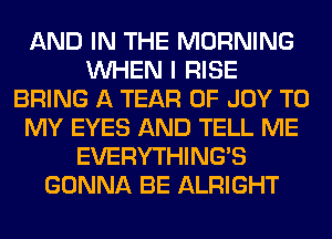 AND IN THE MORNING
WHEN I RISE
BRING A TEAR 0F JOY TO
MY EYES AND TELL ME
EVERYTHINGB
GONNA BE ALRIGHT