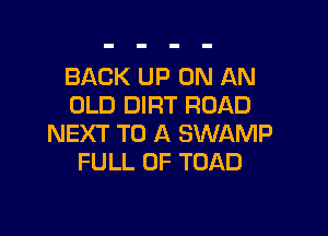 BACK UP ON AN
OLD DIRT ROAD

NEXT TO A SWAMP
FULL OF TOAD