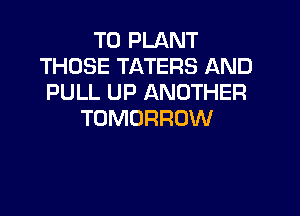 T0 PLANT
THOSE TATERS AND
PULL UP ANOTHER

TOMORROW