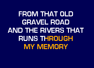 FROM THAT OLD
GRAVEL ROAD
AND THE RIVERS THAT
RUNS THROUGH
MY MEMORY
