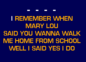 I REMEMBER INHEN
MARY LOU
SAID YOU WANNA WALK
ME HOME FROM SCHOOL
WELL I SAID YES I DO