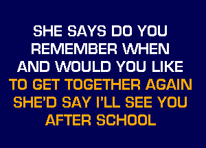 SHE SAYS DO YOU
REMEMBER WHEN
AND WOULD YOU LIKE
TO GET TOGETHER AGAIN
SHED SAY I'LL SEE YOU
AFTER SCHOOL