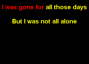 l was gone for all those days

But I was not all alone