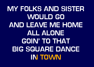 MY FOLKS AND SISTER
WOULD GO
AND LEAVE ME HOME
ALL ALONE
GOIN' T0 THAT
BIG SQUARE DANCE
IN TOWN